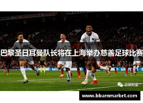 巴黎圣日耳曼队长将在上海举办慈善足球比赛