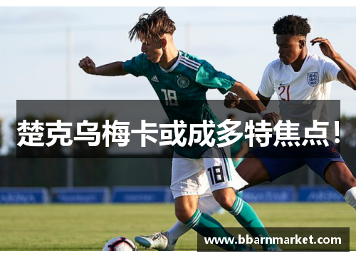 楚克乌梅卡或成多特焦点！